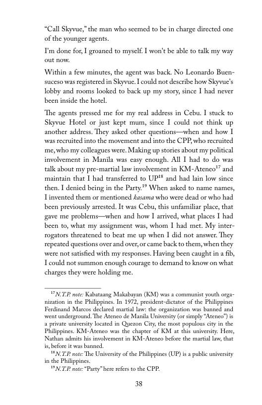 “Call Skyvue,”the man who scemed to be in charge dirceted one of the younger agents.  T’m done for, I groancd to myself. 1 won’t be able to talk my way out now.  Within a few minutes, the agent was back. No Leonardo Bucn- suceso was registered in Skyvue. I could not describe how Skyvuc’s Iobby and rooms looked to back up my story, since I had never been inside the hotel  ‘The agents pressed me for my real address in Cebu. I stuck to Skyvue Hotcl or just kept mum, since 1 could not think up another address. They asked other questions—when and how 1 was recruited into the movement and into the CPP who recruited me, who my colleagucs were. Making up storics about my political involvement in Manila was casy enough. All 1 had to do was tallcabout my pre-martial law involvement in KM-Atenco” and ‘maintain that I had transferred to UP’* and had lain low since then. I denicd being in the Party’” When asked to name names, Tinvented them or mentioned Aasama who were dead or who had been previously arrested. It was Cbu, this unfamiliar place, that gave me problems—when and how I arrived, what places I had been to, what my assignment was, whom I had met. My inter- rogators threatened to beat me up when I did not answer. They repeated questions over and over,or came back to them, when they were not satisfied with my responses. Having been caught in a ib, T could not summon enough courage to demand to know on what charges they were holding me.  VTR note: Kabataangg Makabayan (KM) was a communist youth orga- nization in the Philippines. In 1972, president-dictator of the Philippines Ferdinand Marcos declared martial Law: the organization was banned and went undergeound. The Atenco de Manila University (or simply “Atene”)is a private university located in Quezon City the most populous city in the Philippines. KM-Atenco was the chapter of KM at this university. Here, Nathan admits his involvement in KM-Atenco before the mastial law, that  PNTP note The Usiversity of the Philippines (UP) s a public universiey i the Philippines.  PNTE note:*Party” here refers o the CPP.  38 